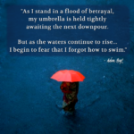 "As I stand in a flood of betrayal, my umbrella held tightly awaiting the next downpour. But as the waters continue to rise - I begin to fear that I forgot how to swim." - Adam Hoyt