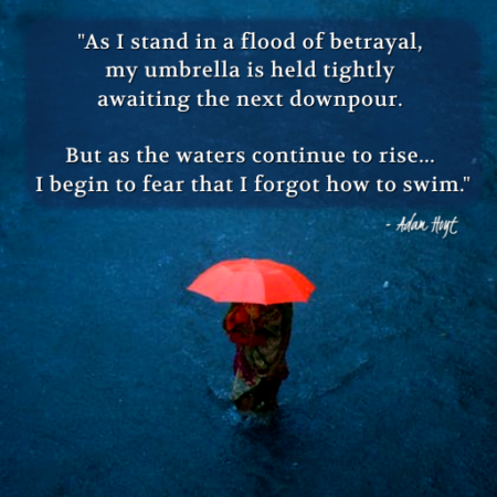 "As I stand in a flood of betrayal, my umbrella held tightly awaiting the next downpour. But as the waters continue to rise - I begin to fear that I forgot how to swim." - Adam Hoyt