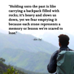 "Holding onto the past is like carrying a backpack filled with rocks; it's heavy and slows us down, yet we fear emptying it because each stone represents a memory or lesson we're scared to lose." - Adam Hoyt