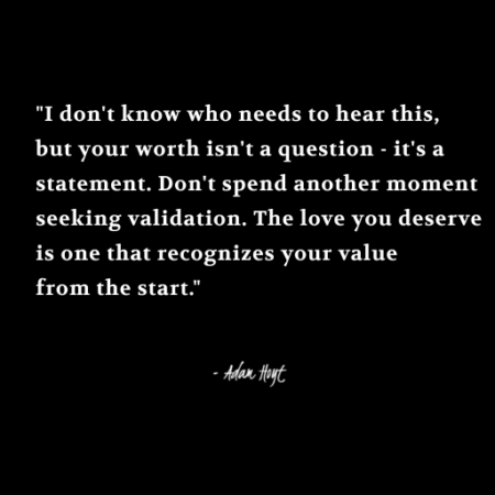 “I don’t know who needs to hear this, but your worth isn’t a question – it’s a statement. Don’t spend another moment seeking validation. The you love you deserve is one that recognizes your value from the start.” – Adam Hoyt