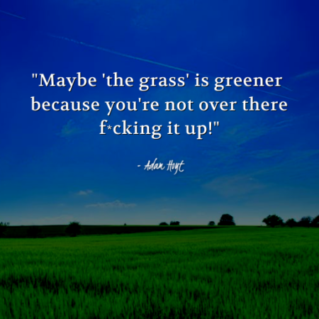 "Maybe 'the grass' is greener because you're not over there f*cking it up!" - Adam Hoyt