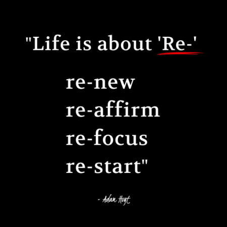 "Life is about 'Re', re-new, re-affirm, re-focus, re-start." - Adam Hoyt