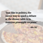"Just like in politics, the surest way to spark a debate at the dinner table is to mention pineapple on pizza." - Adam Hoyt