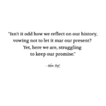 "Isn't it odd how we reflect on our history, vowing not to let it mar our present? Yet, here we are, struggling to keep out promise." - Adam Hoyt