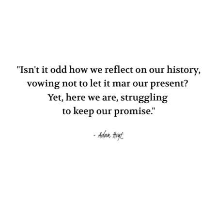 "Isn't it odd how we reflect on our history, vowing not to let it mar our present? Yet, here we are, struggling to keep out promise." - Adam Hoyt