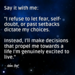 "Say it with me: 'I refuse to let fear, self-doubt, or past setbacks dictate my choices. Instead, I'll make decisions that propel me towards a life I'm genuinely excited to live." - Adam Hoyt