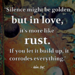 "Silence might be golden, but in love, it's more like rust. If you let it build up, it corrodes everything." - Adam Hoyt