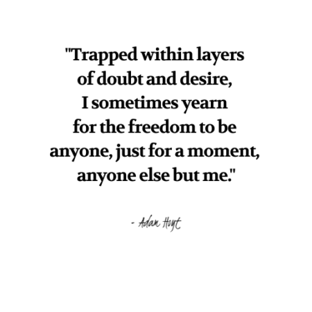 "Trapped with layers of doubt and desire, I sometimes yearn for the freedom to be anyone, just for a moment, anyone else but me." - Adam Hoyt