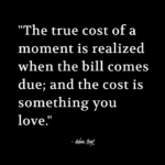 "The true cost of a moment is realized when the bill comes due; and the cost is something you love." - Adam Hoyt