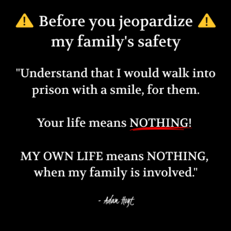 "Before you jeopardize my family's safety: Understand that I would walk into prison with a smile, for them. Your life means NOTHING! MY OWN LIFE means NOTHING, when my family is involved." - Adam Hoyt