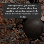 "When you cheat, you become a destroyer of dreams, a heartless wrecking ball, and an outcast in the eyes of those who once cared for you." - Adam Hoyt