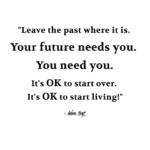 "Leave the past where it is. Your future needs you. You need you. It's ok to start over. It's over to start living." - Adam Hoyt