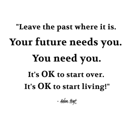 "Leave the past where it is. Your future needs you. You need you. It's ok to start over. It's over to start living." - Adam Hoyt