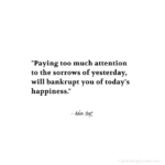"Paying too much attention to the sorrows of yesterday, will bankrupt you of today's happiness." - Adam Hoyt