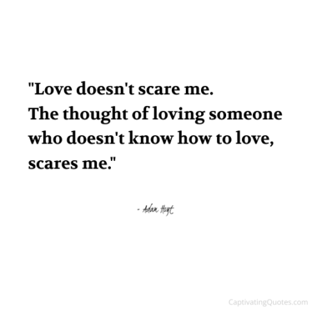 "Love doesn't scare me. The thought of loving someone who doesn't know how to love, scares me." - Adam Hoyt