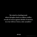 "My mind is a battleground, where thoughts clash in endless conflict, swords of reason against shields of emotion, in a war with no victors, only casualties." - Adam Hoyt