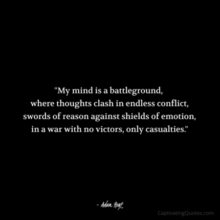 "My mind is a battleground, where thoughts clash in endless conflict, swords of reason against shields of emotion, in a war with no victors, only casualties." - Adam Hoyt