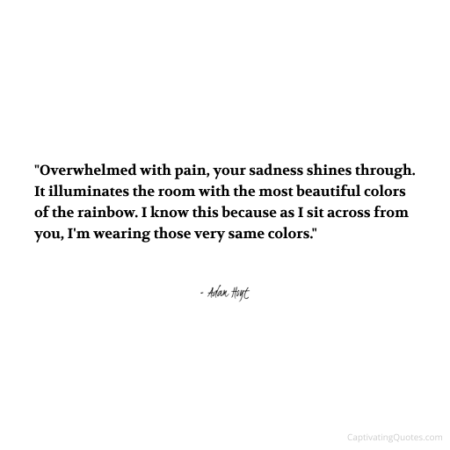 "Overwhelmed with pain, your sadness shines through. It illuminates the room with the most beautiful colors of the rainbow. I know this because as I sit across from your, I'm wearing those very same colors." - Adam Hoyt