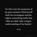 "As I dive into the memories of my past traumas, I find myself both the investigator and the culprit, unearthing truths that offer no relief, only a deeper understanding of my battles." - Adam Hoyt