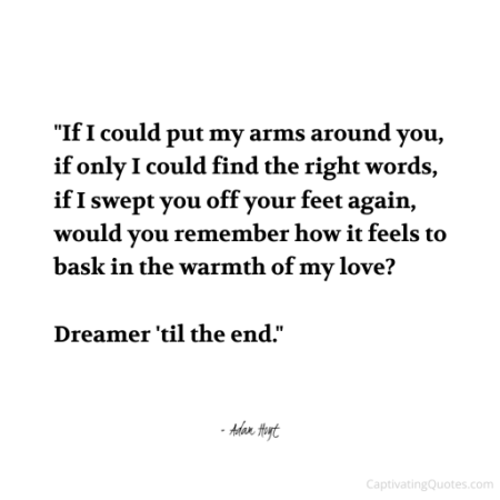 "If I could put my arms around you, if only I could find the right words, if I swept you off your feet again, would you remember how it feels to bask in the warmth of my love? Dreamer 'til the end." - Adam Hoyt