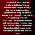 "To the one who cheats, under mistletoe's kiss, Be warned, for your folly; Karma shall not miss. Santa's list, long and true, holds your name in the night, A stocking of coal, your only Christmas delight. Let each ember remind you, as it burns bright and clear, That deceitful ways bring neither yuletide nor cheer." - Adam Hoyt