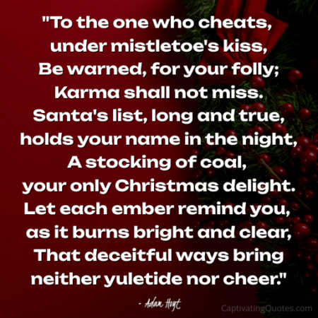 "To the one who cheats, under mistletoe's kiss, Be warned, for your folly; Karma shall not miss. Santa's list, long and true, holds your name in the night, A stocking of coal, your only Christmas delight. Let each ember remind you, as it burns bright and clear, That deceitful ways bring neither yuletide nor cheer." - Adam Hoyt