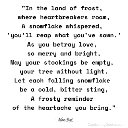 "In the land of frost, where heartbreakers roam, A snowflake whispered, 'you'll reap what you've sown.' As you betray love, so merry and bright, May your stocks be empty, your tree without light. Let each falling snowflake be a cold, bitter sting, A frosty reminder of the heartache you bring." - Adam Hoyt