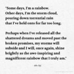 "Some days, I'm a rainbow. Other days, I'm the storm cloud, pouring down torrential rain that I've held onto for far too long. Perhaps when I've realized all the shattered dreams and moved past the broken promises, my storms will subside and I will, once again, shine brightly as the awe-inspiring rainbow that I truly am." - Adam Hoyt