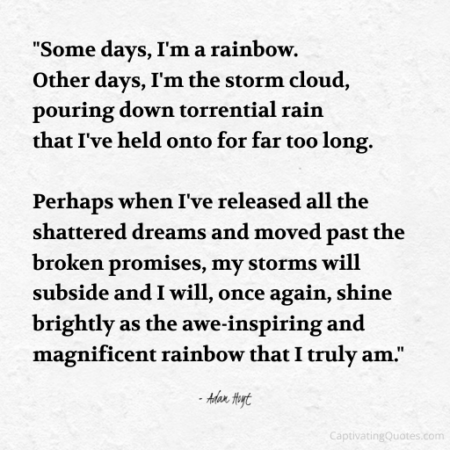 "Some days, I'm a rainbow. Other days, I'm the storm cloud, pouring down torrential rain that I've held onto for far too long. Perhaps when I've realized all the shattered dreams and moved past the broken promises, my storms will subside and I will, once again, shine brightly as the awe-inspiring rainbow that I truly am." - Adam Hoyt