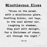 Mischievous Elves: "Elves on the prowl, with a mischievous glare, Crafting tricks, not toys, in the cool winter air. Laughing in shadows, they plot with delight, For a Christmas of chaos, all through the night." - Adam Hoyt
