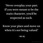 "Never overplay your part. If you were meant to be the main character, you'd be respected as such. Know your place and move on when it's not being valued." - Adam Hoyt