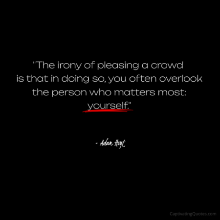 "The irony of pleasing a crowd is that in doing so, you often overlook the person who matter most: yourself." - Adam Hoyt