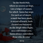 "In the North Pole, where no secrets are kept, Lies a ledger of names, for which Santa has wept. For each act of deceit, a mark has been made, A record of hearts, both cheated and betrayed. As the sleigh takes flight, on a cold winter's eve, Santa always remembers those who deceive." - Adam Hoyt