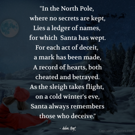 "In the North Pole, where no secrets are kept, Lies a ledger of names, for which Santa has wept. For each act of deceit, a mark has been made, A record of hearts, both cheated and betrayed. As the sleigh takes flight, on a cold winter's eve, Santa always remembers those who deceive." - Adam Hoyt