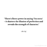 "There's a fierce power in saying 'I'm sorry' - it shatters the illusion of perfection and reveals the strength of character." - Adam Hoyt