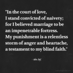 "In the court of love, I stand convicted of naivety; for I believed marriage to be an impenetrable fortress. My punishment is a relentless storm of anger and heartache, a testament to my blind faith." - Adam Hoyt