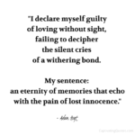 "I declare myself guilty of loving without sight, failing to decipher the silent cries of a withering bond. My sentence: an eternity of memories that echo with the pain of lost innocence." - Adam Hoyt