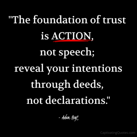 "The foundation of trust is ACTION, not speech; reveal your intentions through deeds, not declarations." - Adam Hoyt