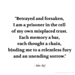 "Betrayed and forsaken, I am a prisoner in the cell of my own misplaced trust. Each memory a bar, each thought a chain, binding me to a relentless fury and an unending sorrow." - Adam Hoyt