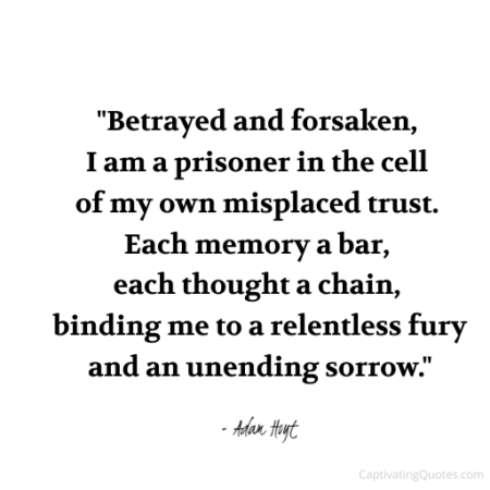 "Betrayed and forsaken, I am a prisoner in the cell of my own misplaced trust. Each memory a bar, each thought a chain, binding me to a relentless fury and an unending sorrow." - Adam Hoyt