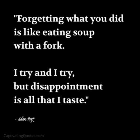 "Forgetting what you did is like eating soup with a fork. I try and I try, but disappointment is all that I taste." - Adam Hoyt