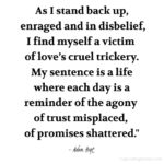 "As I stand back up, enraged and in disbelief, I find myself a victim of love's cruel trickery. My sentence is a life where each day is a reminder of the agony of trust misplaced, of promises shattered." - Adam Hoyt