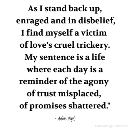 "As I stand back up, enraged and in disbelief, I find myself a victim of love's cruel trickery. My sentence is a life where each day is a reminder of the agony of trust misplaced, of promises shattered." - Adam Hoyt