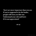 "Don't act more important than you are. If you're supposed to be the leader, people will treat you like one. Understand your role and leave if it's not appreciated." - Adam Hoyt