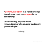 "Communication in a relationship is as important as oxygen is to breathing. Less talking, equals more misunderstandings, and suddenly you're single." - Adam Hoyt