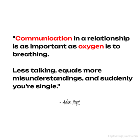 "Communication in a relationship is as important as oxygen is to breathing. Less talking, equals more misunderstandings, and suddenly you're single." - Adam Hoyt