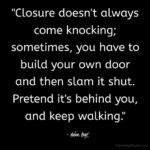 "Closure doesn't always come knocking; sometimes, you have to build your own door and then slam it shut. Pretend it's behind you, and keep on walking." - Adam Hoyt