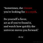 "Sometimes the closure you're looking for is a myth. Do yourself a favor, act as if you've found it, and watch how quickly the universe moves you forward." - Adam Hoyt