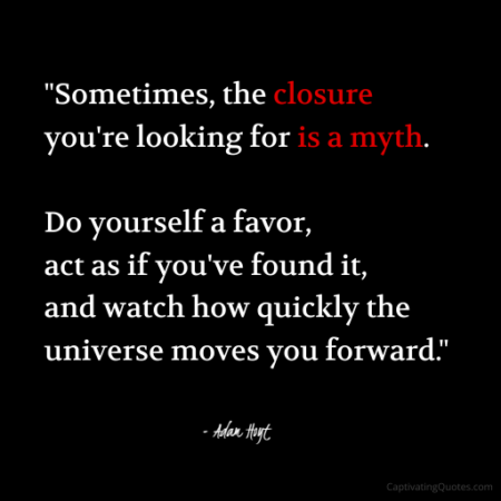 "Sometimes the closure you're looking for is a myth. Do yourself a favor, act as if you've found it, and watch how quickly the universe moves you forward." - Adam Hoyt