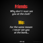"Friends: Why don't I ever see you at the club? Me: For the same reason I never see you at the bank..." - Adam Hoyt
